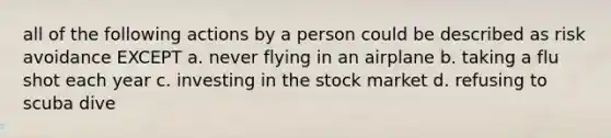 all of the following actions by a person could be described as risk avoidance EXCEPT a. never flying in an airplane b. taking a flu shot each year c. investing in the stock market d. refusing to scuba dive