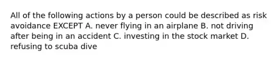 All of the following actions by a person could be described as risk avoidance EXCEPT A. never flying in an airplane B. not driving after being in an accident C. investing in the stock market D. refusing to scuba dive