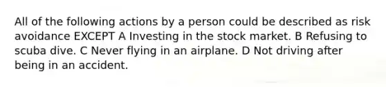 All of the following actions by a person could be described as risk avoidance EXCEPT A Investing in the stock market. B Refusing to scuba dive. C Never flying in an airplane. D Not driving after being in an accident.