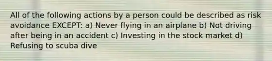 All of the following actions by a person could be described as risk avoidance EXCEPT: a) Never flying in an airplane b) Not driving after being in an accident c) Investing in the stock market d) Refusing to scuba dive