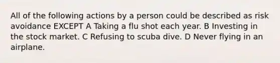 All of the following actions by a person could be described as risk avoidance EXCEPT A Taking a flu shot each year. B Investing in the stock market. C Refusing to scuba dive. D Never flying in an airplane.