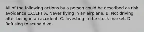 All of the following actions by a person could be described as risk avoidance EXCEPT A. Never flying in an airplane. B. Not driving after being in an accident. C. Investing in the stock market. D. Refusing to scuba dive.