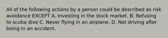 All of the following actions by a person could be described as risk avoidance EXCEPT A. Investing in the stock market. B. Refusing to scuba dive C. Never flying in an airplane. D. Not driving after being in an accident.