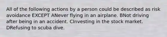 All of the following actions by a person could be described as risk avoidance EXCEPT ANever flying in an airplane. BNot driving after being in an accident. CInvesting in the stock market. DRefusing to scuba dive.