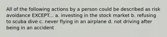 All of the following actions by a person could be described as risk avoidance EXCEPT... a. investing in the stock market b. refusing to scuba dive c. never flying in an airplane d. not driving after being in an accident