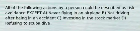 All of the following actions by a person could be described as risk avoidance EXCEPT A) Never flying in an airplane B) Not driving after being in an accident C) Investing in the stock market D) Refusing to scuba dive