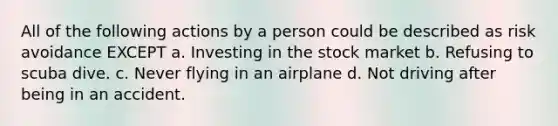 All of the following actions by a person could be described as risk avoidance EXCEPT a. Investing in the stock market b. Refusing to scuba dive. c. Never flying in an airplane d. Not driving after being in an accident.