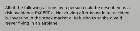 All of the following actions by a person could be described as a risk avoidance EXCEPT a. Not driving after being in an accident b. Investing in the stock market c. Refusing to scuba dive d. Never flying in an airplane