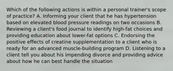 Which of the following actions is within a personal trainer's scope of practice? A. Informing your client that he has hypertension based on elevated <a href='https://www.questionai.com/knowledge/kD0HacyPBr-blood-pressure' class='anchor-knowledge'>blood pressure</a> readings on two occasions B. Reviewing a client's food journal to identify high-fat choices and providing education about lower-fat options C. Endorsing the positive effects of creatine supplementation to a client who is ready for an advanced muscle-building program D. Listening to a client tell you about his impending divorce and providing advice about how he can best handle the situation