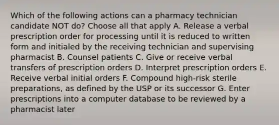 Which of the following actions can a pharmacy technician candidate NOT do? Choose all that apply A. Release a verbal prescription order for processing until it is reduced to written form and initialed by the receiving technician and supervising pharmacist B. Counsel patients C. Give or receive verbal transfers of prescription orders D. Interpret prescription orders E. Receive verbal initial orders F. Compound high-risk sterile preparations, as defined by the USP or its successor G. Enter prescriptions into a computer database to be reviewed by a pharmacist later