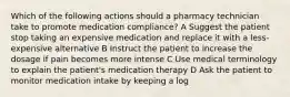 Which of the following actions should a pharmacy technician take to promote medication compliance? A Suggest the patient stop taking an expensive medication and replace it with a less-expensive alternative B Instruct the patient to increase the dosage if pain becomes more intense C Use medical terminology to explain the patient's medication therapy D Ask the patient to monitor medication intake by keeping a log