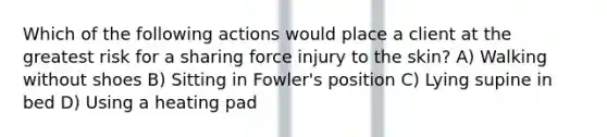 Which of the following actions would place a client at the greatest risk for a sharing force injury to the skin? A) Walking without shoes B) Sitting in Fowler's position C) Lying supine in bed D) Using a heating pad