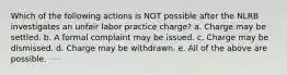 Which of the following actions is NOT possible after the NLRB investigates an unfair labor practice charge? a. Charge may be settled. b. A formal complaint may be issued. c. Charge may be dismissed. d. Charge may be withdrawn. e. All of the above are possible.