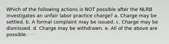 Which of the following actions is NOT possible after the NLRB investigates an unfair labor practice charge? a. Charge may be settled. b. A formal complaint may be issued. c. Charge may be dismissed. d. Charge may be withdrawn. e. All of the above are possible.