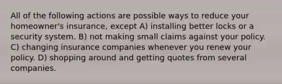 All of the following actions are possible ways to reduce your homeowner's insurance, except A) installing better locks or a security system. B) not making small claims against your policy. C) changing insurance companies whenever you renew your policy. D) shopping around and getting quotes from several companies.