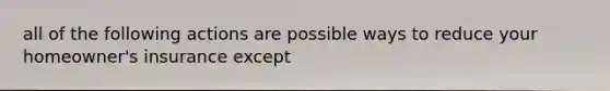 all of the following actions are possible ways to reduce your homeowner's insurance except
