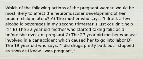 Which of the following actions of the pregnant woman would be most likely to affect the neuromuscular development of her unborn child in utero? A) The mother who says, "I drank a few alcoholic beverages in my second trimester, I just couldn't help it!" B) The 22 year old mother who started taking folic acid before she ever got pregnant C) The 27 year old mother who was involved in a car accident which caused her to go into labor D) The 19 year old who says, "I did drugs pretty bad, but I stopped as soon as I knew I was pregnant,"