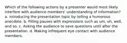 Which of the following actions by a presenter would most likely interfere with audience members' understanding of information? a. Introducing the presentation topic by telling a humorous anecdote. b. Filling pauses with expressions such as um, uh, well, and so. c. Asking the audience to save questions until after the presentation. d. Making infrequent eye contact with audience members.