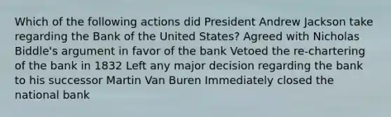 Which of the following actions did President Andrew Jackson take regarding the Bank of the United States? Agreed with Nicholas Biddle's argument in favor of the bank Vetoed the re-chartering of the bank in 1832 Left any major decision regarding the bank to his successor Martin Van Buren Immediately closed the national bank