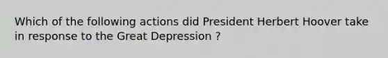 Which of the following actions did President Herbert Hoover take in response to the Great Depression ?