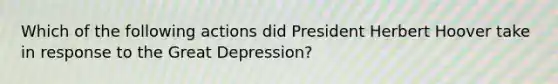 Which of the following actions did President Herbert Hoover take in response to the Great Depression?