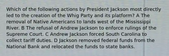 Which of the following actions by President Jackson most directly led to the creation of the Whig Party and its platform? A The removal of Native Americans to lands west of the Mississippi River. B The refusal of Andrew Jackson to enforce rulings of the Supreme Court. C Andrew Jackson forced South Carolina to collect tariff duties. D Jackson removed federal funds from the National Bank and relocated the funds to state banks.