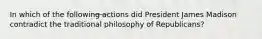 In which of the following actions did President James Madison contradict the traditional philosophy of Republicans?