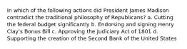 In which of the following actions did President James Madison contradict the traditional philosophy of Republicans? a. Cutting the federal budget significantly b. Endorsing and signing Henry Clay's Bonus Bill c. Approving the Judiciary Act of 1801 d. Supporting the creation of the Second Bank of the United States