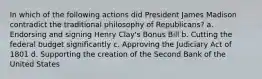 In which of the following actions did President James Madison contradict the traditional philosophy of Republicans? a. Endorsing and signing Henry Clay's Bonus Bill b. Cutting the federal budget significantly c. Approving the Judiciary Act of 1801 d. Supporting the creation of the Second Bank of the United States