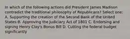 In which of the following actions did President James Madison contradict the traditional philosophy of Republicans? Select one: A. Supporting the creation of the Second Bank of the United States B. Approving the Judiciary Act of 1801 C. Endorsing and signing Henry Clay's Bonus Bill D. Cutting the federal budget significantly