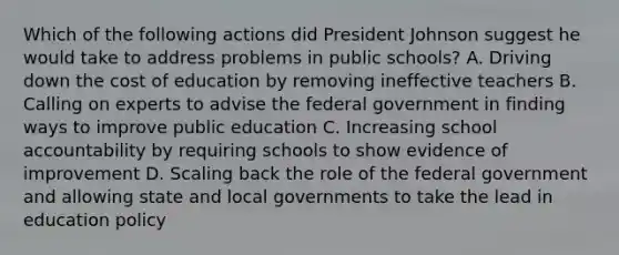 Which of the following actions did President Johnson suggest he would take to address problems in public schools? A. Driving down the cost of education by removing ineffective teachers B. Calling on experts to advise the federal government in finding ways to improve public education C. Increasing school accountability by requiring schools to show evidence of improvement D. Scaling back the role of the federal government and allowing state and local governments to take the lead in education policy