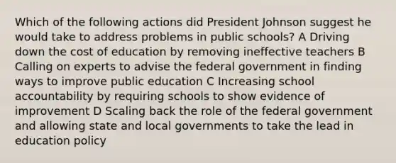 Which of the following actions did <a href='https://www.questionai.com/knowledge/kQiLLn6WuO-president-johnson' class='anchor-knowledge'>president johnson</a> suggest he would take to address problems in public schools? A Driving down the cost of education by removing ineffective teachers B Calling on experts to advise the federal government in finding ways to improve public education C Increasing school accountability by requiring schools to show evidence of improvement D Scaling back the role of the federal government and allowing state and local governments to take the lead in education policy