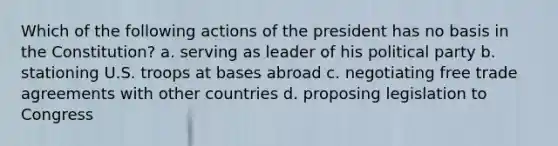 Which of the following actions of the president has no basis in the Constitution? a. serving as leader of his political party b. stationing U.S. troops at bases abroad c. negotiating free trade agreements with other countries d. proposing legislation to Congress