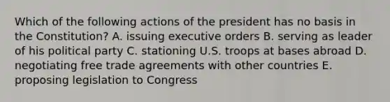 Which of the following actions of the president has no basis in the Constitution? A. issuing executive orders B. serving as leader of his political party C. stationing U.S. troops at bases abroad D. negotiating free trade agreements with other countries E. proposing legislation to Congress