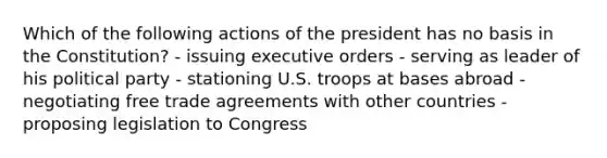 Which of the following actions of the president has no basis in the Constitution? - issuing executive orders - serving as leader of his political party - stationing U.S. troops at bases abroad - negotiating free trade agreements with other countries - proposing legislation to Congress