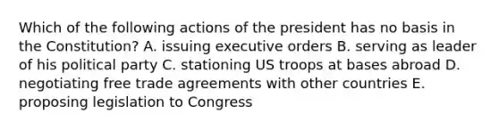 Which of the following actions of the president has no basis in the Constitution? A. issuing executive orders B. serving as leader of his political party C. stationing US troops at bases abroad D. negotiating free trade agreements with other countries E. proposing legislation to Congress