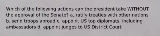 Which of the following actions can the president take WITHOUT the approval of the Senate? a. ratify treaties with other nations b. send troops abroad c. appoint US top diplomats, including ambassadors d. appoint judges to US District Court