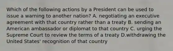 Which of the following actions by a President can be used to issue a warning to another nation? A. negotiating an executive agreement with that country rather than a treaty B. sending an American ambassador or diplomat to that country C. urging the Supreme Court to review the terms of a treaty D.withdrawing the United States' recognition of that country