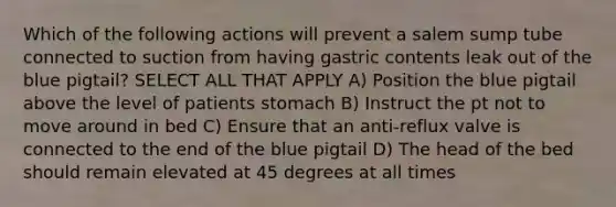 Which of the following actions will prevent a salem sump tube connected to suction from having gastric contents leak out of the blue pigtail? SELECT ALL THAT APPLY A) Position the blue pigtail above the level of patients stomach B) Instruct the pt not to move around in bed C) Ensure that an anti-reflux valve is connected to the end of the blue pigtail D) The head of the bed should remain elevated at 45 degrees at all times