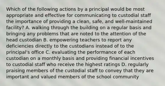 Which of the following actions by a principal would be most appropriate and effective for communicating to custodial staff the importance of providing a clean, safe, and well-maintained facility? A. walking through the building on a regular basis and bringing any problems that are noted to the attention of the head custodian B. empowering teachers to report any deficiencies directly to the custodians instead of to the principal's office C. evaluating the performance of each custodian on a monthly basis and providing financial incentives to custodial staff who receive the highest ratings D. regularly praising members of the custodial staff to convey that they are important and valued members of the school community