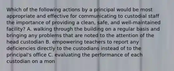 Which of the following actions by a principal would be most appropriate and effective for communicating to custodial staff the importance of providing a clean, safe, and well-maintained facility? A. walking through the building on a regular basis and bringing any problems that are noted to the attention of the head custodian B. empowering teachers to report any deficiencies directly to the custodians instead of to the principal's office C. evaluating the performance of each custodian on a mon