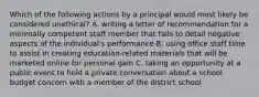 Which of the following actions by a principal would most likely be considered unethical? A. writing a letter of recommendation for a minimally competent staff member that fails to detail negative aspects of the individual's performance B. using office staff time to assist in creating education-related materials that will be marketed online for personal gain C. taking an opportunity at a public event to hold a private conversation about a school budget concern with a member of the district school