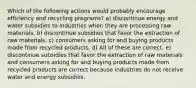 Which of the following actions would probably encourage efficiency and recycling programs? a) discontinue energy and water subsidies to industries when they are processing raw materials. b) discontinue subsidies that favor the extraction of raw materials. c) consumers asking for and buying products made from recycled products. d) All of these are correct. e) discontinue subsidies that favor the extraction of raw materials and consumers asking for and buying products made from recycled products are correct because industries do not receive water and energy subsidies.