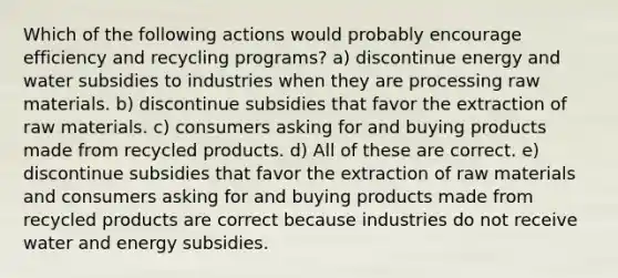 Which of the following actions would probably encourage efficiency and recycling programs? a) discontinue energy and water subsidies to industries when they are processing raw materials. b) discontinue subsidies that favor the extraction of raw materials. c) consumers asking for and buying products made from recycled products. d) All of these are correct. e) discontinue subsidies that favor the extraction of raw materials and consumers asking for and buying products made from recycled products are correct because industries do not receive water and energy subsidies.