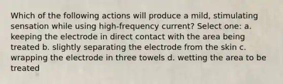 Which of the following actions will produce a mild, stimulating sensation while using high-frequency current? Select one: a. keeping the electrode in direct contact with the area being treated b. slightly separating the electrode from the skin c. wrapping the electrode in three towels d. wetting the area to be treated