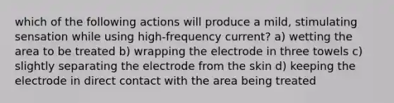 which of the following actions will produce a mild, stimulating sensation while using high-frequency current? a) wetting the area to be treated b) wrapping the electrode in three towels c) slightly separating the electrode from the skin d) keeping the electrode in direct contact with the area being treated