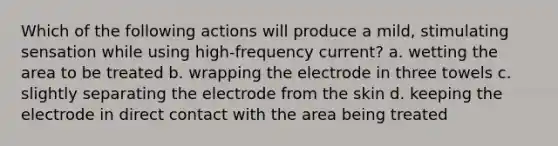 Which of the following actions will produce a mild, stimulating sensation while using high-frequency current? a. wetting the area to be treated b. wrapping the electrode in three towels c. slightly separating the electrode from the skin d. keeping the electrode in direct contact with the area being treated