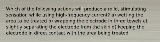 Which of the following actions will produce a mild, stimulating sensation while using high-frequency current? a) wetting the area to be treated b) wrapping the electrode in three towels c) slightly separating the electrode from the skin d) keeping the electrode in direct contact with the area being treated