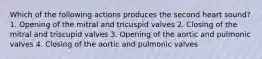 Which of the following actions produces the second heart sound? 1. Opening of the mitral and tricuspid valves 2. Closing of the mitral and triscupid valves 3. Opening of the aortic and pulmonic valves 4. Closing of the aortic and pulmonic valves