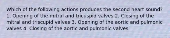 Which of the following actions produces the second heart sound? 1. Opening of the mitral and tricuspid valves 2. Closing of the mitral and triscupid valves 3. Opening of the aortic and pulmonic valves 4. Closing of the aortic and pulmonic valves